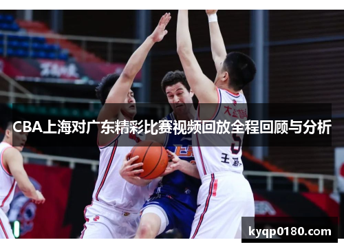 CBA上海对广东精彩比赛视频回放全程回顾与分析