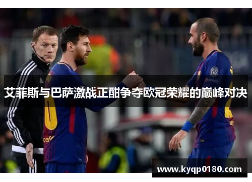 艾菲斯与巴萨激战正酣争夺欧冠荣耀的巅峰对决
